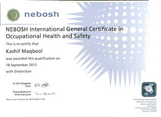 nebosh 

NEBOSH International &eTfeIaI Cer~titicat'~in 

Th is is to certify that
----
Occu pational Health ar)cfSafety
Kashif Maqbool
was awarded this qualification on
18 September 2013
with Distinction
Sir Bill Callaghan
§?I( @-.Chair
Teresa Budworth
----l~'~'-'~Chief Executive
Master log certificate No: 00193340/517190 The National Examination
Board in Occupational
Safety and Health
Registered in
England &Wales No. 2698100
A Charitable Company
Charity No. 1010444
 