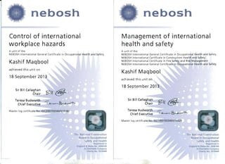 nebosh 

Control of international
workplace hazards
A unit of the: 

NEBOSH International General Certificate in Occupational Health and Safety 

Kashif Maqbool
achieved this unit on
18 Septem ber 2013
Sir Bill Callaghan
§?({ @.Chair
Teresa Budworth ..-­
l~.~,-,~Ch ief Executive
Master log certificate No: IGC2/00193340/S15182
The National Examination
Board in Occupational
Safety and Health
Registered in
England & Wales No. 2698100
A Charitable Company
Charity No. 1010444
nebosh 

Management of international
health and safety
A unit of the:
NEBOSH International General Certificate in Occupational Health and Safety
NEBOSH International Certificate in Construction Health and Safety
NEBOSH International Certificate in Fire Safety and Risk Management
NEBOSH International General Certificate in Occupational Health and Safety
Kashif Maqbool
achieved this unit on
18 September 2013
Sir Bill Callaghan
§?({ @.Chair
Teresa Budworth ..-­l~.~,-,~Chief Executive
Master log certificate No: IGC1/00193340/S14429
The National Examination
Board in Occupational
Safety and Health
Registered in
England & Wales No. 2698100
A Charitable Company
Charity No 1010444
 