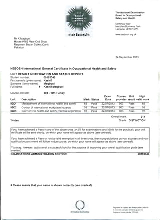 •••••••••••
.: ...'. - The National Examination......... 
•, ••• _e ••• ' • Board in Occupational.••• • e ••• _,
Safety and Health
' •••• e. • ••• '
........
"
-..:- --::'
'
Dominus Way. . .
Meridian Business Park
Leicester LE19 10W
www.nebosh.org.ukn ebosh
Mr K Maqbool 

House.#169 Near Csd Shop 

Regiment Bazar Sialkot Cantt 

Pakistan 

24 September 2013
NEBOSH International General Certificate in Occupational Health and Safety
UNIT RESULT NOTIFICATION AND STATUS REPORT
Student number 00193340
First namels (given name): Kashif
Surname (family name): Maqbool
Full name: # Kashif Maqbool
Course provider: 903 - TWI Turkey
Exam Course Unit High
Unit Description Mark Status Date provider result valid mark
IGC1 Management of international health and safety 65 Pass 22/07/2013 903 Pass 65
IGC2 Control of international workplace hazards 59 Pass 22/07/2013 903 Pass 59
IGC3 Internatio'1fll hea'lUumd sai~ty pr acticaLappjication 87 . Pass . 22/07/2013 903 Pass 87
Overall mark: 

*Notes Grade: DISTINCTION 

If you have achieved a Pass in any of the above units (2!45% for examinations and 2!60% for the practical), your unit
certificate will be sent shortly, on which your name will appear as above (see overleaf).
If you have achieved a Pass or hold a valid exemption in all three units, then congratulations on your success and your
qualification parchment will follow in due course, on which your name will appear as above (see overleaf).
You may, however, opt to re-sit a successful unit for the purpose of improving your overall qualification grade (see
overleaf).
EXAMINATIONS ADMINISTRATION SECTION 00193340
# Please ensure that your name is shown correctly (see overleaf).
Registered in England and Wales number 2698100
A charitable company limited by guarantee
Registered charity number 1010444
211
 