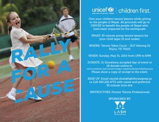 RALLY
FOR A
CAUSE
Giveyourchildrentennislessonswhilegiving
tothepeopleofNepal.Allproceedswillgoto
UNICEFtobeneﬁtthepeopleofNepalwho
havebeenimpactedbytheearthquake.
WHAT:30minutegrouptennislessonsfor
yourchild(ages10andunder).
WWHERE:TennisTykesCourt-3117SebringDr
Plano,TX75023
WHEN:Sunday,May31,2015from 1PM to6PM
DONATE:(1)Donationsaccepteddayofeventor
(2)donateonlineto
www.crowdrise.com/unicef-nextgen-nepal/fundraiser/rallyforacause
Pleaseshowacopyofreceipttotheevent.
SSIGNUP:Emailsaundi.shah@lighthouseprep.us
orCall469.226.4772withnameandpreferred
30minutetimeslot.
INSTRUCTORS;FormerTennisProfessionals
SPONSOREDBY:
ClubMed/Flickr/CC
 