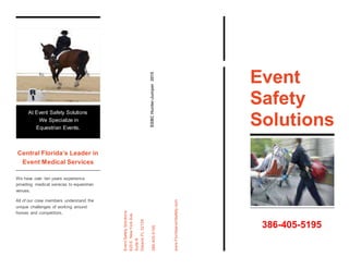 Central Florida’s Leader in
Event Medical Services
We have over ten years experience
providing medical services to equestrian
venues.
All of our crew members understand the
unique challenges of working around
horses and competitors.
SSBCHunter-Jumper2015
EventSafetySolutions
620E.NewYorkAve.
SuiteB
Deland,FL32129
386-405-5195
www.Floridaeventsafety.com
Event
Safety
Solutions
At Event Safety Solutions
We Specialize in
Equestrian Events.
386-405-5195
 