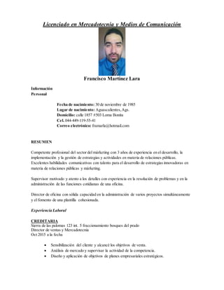 Licenciado en Mercadotecnia y Medios de Comunicación
Francisco Martínez Lara
Información
Personal
Fecha de nacimiento: 30 de noviembre de 1985
Lugar de nacimiento: Aguascalientes,Ags.
Domicilio: calle 1857 #503 Loma Bonita
Cel. 044-449-119-55-41
Correo electrónico: framarla@hotmail.com
RESUMEN
Competente profesional del sector del márketing con 3 años de experiencia en el desarrollo, la
implementación y la gestión de estrategias y actividades en materia de relaciones públicas.
Excelentes habilidades comunicativas con talento para el desarrollo de estrategias innovadoras en
materia de relaciones públicas y márketing.
Supervisor motivado y atento a los detalles con experiencia en la resolución de problemas y en la
administración de las funciones cotidianas de una oficina.
Director de oficina con sólida capacidad en la administración de varios proyectos simultáneamente
y el fomento de una plantilla cohesionada.
Experiencia Laboral
CREDITARIA
Sierra de las palomas 123 int. 5 fraccionamiento bosques del prado
Director de ventas y Mercadotecnia
Oct 2015 a la fecha
 Sensibilización del cliente y alcancé los objetivos de venta.
 Análisis de mercado y supervisar la actividad de la competencia.
 Diseño y aplicación de objetivos de planes empresariales estratégicos.
 