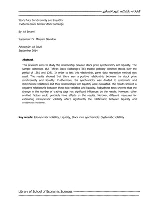 ‫اقتصادی‬ ‫علوم‬ ‫دانشکده‬ ‫کتابخانه‬--------------------------------------------------------------------------------
---------------------------------------------------------------------------------------------------------------------
Library of School of Economic Sciences -----------------------------------------------------------
----------------------------------------------------------------------------------------------------------
Stock Price Synchronicity and Liquidity:
Evidence from Tehran Stock Exchange
By: Ali Emami
Supervisor:Dr. Maryam Davallou
Advisor:Dr. Ali Souri
September 2014‍
Abstract
This research aims to study the relationship between stock price synchronicity and liquidity. The
sample comprises 162 Tehran Stock Exchange (TSE) traded ordinary common stocks over the
period of 1381 and 1391. In order to test this relationship, panel data regression method was
used. The results showed that there was a positive relationship between the stock price
synchronicity and liquidity. Furthermore, the synchronicity was divided to systematic and
idiosyncratic volatilities and their relationships with liquidity were evaluated. The results showed a
negative relationship between these two variables and liquidity. Robustness tests showed that the
change in the number of trading days has significant influences on the results. However, other
omitted factors could probably have effects on the results. Morover, different measures for
estimating idiosyncratic volatility affect significantly the relationship between liquidity and
systematic volatility.
Key words: Idiosyncratic‍volatility,‍Liquidity,‍Stock‍price‍synchronicity, Systematic volatility
‍
 