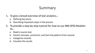 Summary
1. To give a broad overview of text analytics…
a. Defining key terms
b. Describing important steps in the process
2. To provide a step-by-step tutorial for how to use IBM SPSS Modeler
to...
a. Read in source text
b. Extract concepts, sentiment, and text link patterns from records
c. Categorize records
d. Visualize the results
101
 