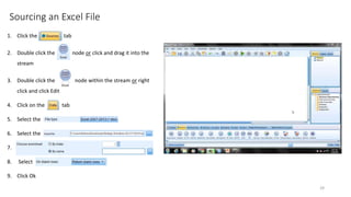 Sourcing an Excel File
1. Click the tab
2. Double click the node or click and drag it into the
stream
3. Double click the node within the stream or right
click and click Edit
4. Click on the tab
5. Select the
6. Select the
7. A
8. Select
9. Click Ok
29
 