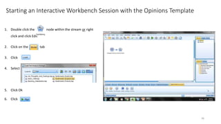 Starting an Interactive Workbench Session with the Opinions Template
1. Double click the node within the stream or right
click and click Edit
2. Click on the tab
3. Click
4. Select
5. Click Ok
6. Click
36
 
