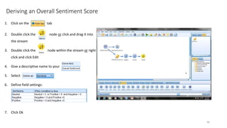 Deriving an Overall Sentiment Score
1. Click on the tab
2. Double click the node or click and drag it into
the stream
3. Double click the node within the stream or right
click and click Edit
4. Give a descriptive name to your
5. Select
6. Define field settings:
7. Click Ok
96
 