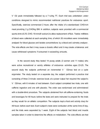 Erin Carlson
HN310 Fall 2013
ErgogenicAidAssignment
V˙ O2 peak immediately followed by a 7 kJ/kg TT. Each trial was undertaken under
conditions designed to mimic recommended nutritional practices for endurance sport.
Specifically, exercise commenced 2 hours after the intake of a standardized CHO-rich
meal providing 2 g CHO/kg BM. In addition, subjects were provided with a commercial
sports drink (6.3% CHO, 18 mmol/l sodium) to allow replacement of fluid. Twelve milliliters
of blood were collected at each sampling time, of which 50 microliters were immediately
analyzed for blood glucose and lactate concentrations by a blood and oximetry analyzer.
The side effects are that it may cause a diuretic effect and it may create a tolerance and
cause withdrawal symptoms if consumed in exceeding amounts.
In the second study they tested 14 young adults (3 women and 11 males) who
were active recreational or varsity athletes of endurance activities ages 23-25. The
second study the subjects performed an incremental V ˙ O2max test on a cycle
ergometer. The study tested on a separate day, the subject performed a practice trial
consisting of three 2-minute exercise bouts at a power output hat required the subject’s
V ˙ O2max, with 6 minutes of rest between. Each subject completed two trials, one with
caffeine ingestion and one with placebo. The order was randomized and administered
with a double-blind procedure. The subjects abstained from all caffeine-containing foods
and beverages for 48 hours before the tests and were instructed to prepare for the trials
as they would for an athletic competition. The subjects kept a food and activity diary for
48 hours before each test. Each subject’s tests were conducted at the same time of day,
and the trials were separated by 1 week. Eight of the subjects had blood and muscle
samples taken in order to determine the effects on metabolism. The side effects are that
 