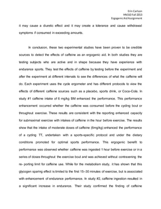 Erin Carlson
HN310 Fall 2013
ErgogenicAidAssignment
it may cause a diuretic effect and it may create a tolerance and cause withdrawal
symptoms if consumed in exceeding amounts.
In conclusion, these two experimental studies have been proven to be credible
sources to detect the effects of caffeine as an ergogenic aid. In both studies they are
testing subjects who are active and in shape because they have experience with
endurance sports. They test the effects of caffeine by testing before the experiment and
after the experiment at different intervals to see the differences of what the caffeine will
do. Each experiment uses the cycle ergometer and has different protocols to view the
effects of different caffeine sources such as a placebo, sports drink, or Coca-Cola. In
study #1 caffeine intake of 6 mg/kg BM enhanced the performance. This performance
enhancement occurred whether the caffeine was consumed before the cycling bout or
throughout exercise. These results are consistent with the reporting enhanced capacity
for submaximal exercise with intakes of caffeine in the hour before exercise. The results
show that the intake of moderate doses of caffeine (6mg/kg) enhanced the performance
of a cycling TT, undertaken with a sports-specific protocol and under the dietary
conditions promoted for optimal sports performance. This ergogenic benefit to
performance was observed whether caffeine was ingested 1 hour before exercise or in a
series of doses throughout the exercise bout and was achieved without contravening the
re- porting limit for caffeine use. While for the metabolism study, it has shown that this
glycogen sparing effect is limited to the first 15–30 minutes of exercise, but is associated
with enhancement of endurance performance. In study #2, caffeine ingestion resulted in
a significant increase in endurance. Their study confirmed the finding of caffeine
 