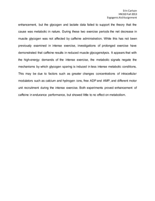 Erin Carlson
HN310 Fall 2013
ErgogenicAidAssignment
enhancement, but the glycogen and lactate data failed to support the theory that the
cause was metabolic in nature. During these two exercise periods the net decrease in
muscle glycogen was not affected by caffeine administration. While this has not been
previously examined in intense exercise, investigations of prolonged exercise have
demonstrated that caffeine results in reduced muscle glycogenolysis. It appears that with
the high-energy demands of the intense exercise, the metabolic signals negate the
mechanisms by which glycogen sparing is induced in less intense metabolic conditions.
This may be due to factors such as greater changes concentrations of intracellular
modulators such as calcium and hydrogen ions, free ADP and AMP, and different motor
unit recruitment during the intense exercise. Both experiments proved enhancement of
caffeine in endurance performance, but showed little to no effect on metabolism.
 