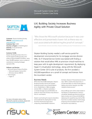 “We chose the Microsoft solution because it was cost-
effective and presenteda lower risk as there was no
cost associatedwith deliveringthe proof of concept.”
David Miskell, SolutionsArchitect, Skipton Building Society IT Shared Service Centre
Skipton Building Society needed a self-service portal for
development environments for its mortgage services division
HML. Its IT Shared Service Centre was tasked with finding a
solution that would allow HML to provision virtual machines to
keep pace with its agile development requirement. By deploying
Hyper-V virtualisation technology, along with the Microsoft
System Center 2012 suite of products, the firm avoided a
£42,000 expenditure on a proof of concept and licences from
the incumbent vendor.
Business Needs
With more than 8,000 employees, Skipton
Building Society is the fourth-largest
building society in the United Kingdom
(U.K.). Established in 1988, mortgage
servicer HML—a Skipton subsidiary—
currently manages around £44 billion of
assets for more than 50 blue-chip clients in
the U.K. and Ireland.
Skipton was looking for ways to streamline
and accelerate the deployment of new
business services through cloud
computing. David Miskell, Solutions
Architect, Skipton IT Shared Service Centre,
says: “With a mainly manual process, it
would have taken our team three weeks to
deploy new service requests, but HML
needed a faster process.”
Around 80 per cent of the server estate in
the Skipton IT Shared Service Centre is
virtualised. Miskell says there would have
been an extra cost of around £42,000 for
deploying the capability required by HML
from the incumbent vendor’s technology.
Ongoing costs wouldalso have risen as
the solution was scaled up.
Microsoft System Center 2012
Customer Solution Case Study
U.K. Building Society Increases Business
Agility with Private Cloud Solution
Customer: Skipton Building Society
Website: www.skipton.co.uk;
www.hml.co.uk
Customer Size: 8,000
Country or Region: United Kingdom
Industry: Financial services
Partner: Risual
Customer Profile
Skipton Building Society is the U.K.’s
fourth-largest buildingsociety, with
assets of approximately £14 billion, more
than 750,000 members, and a number of
subsidiaries includingmortgage
specialist HML.
Software and Services
 Microsoft Server Product Portfolio
− Microsoft System Center 2012
− Windows Server 2008 R2
 Technologies
− Hyper-V
For more information about other
Microsoft customer successes, please visit:
www.microsoft.com/casestudies
 