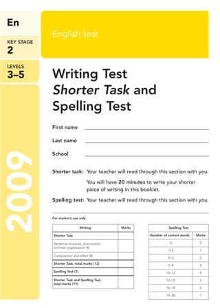 LEVELS
3–5
En
KEY STAGE
2
2009 English test
Writing Test
Shorter Task and
Spelling Test
First name ________________________________________________
Last name ________________________________________________
School ________________________________________________
Shorter task: Your teacher will read through this section with you.
You will have 20 minutes to write your shorter
piece of writing in this booklet.
Spelling test: Your teacher will read through this section with you.
For marker’s use only
Writing Marks
Shorter Task
Sentence structure, punctuation
and text organisation (4)
Composition and effect (8)
Shorter Task, total marks (12)
Spelling Test (7)
Shorter Task and Spelling Test,
total marks (19)
Spelling Test
Number of correct words Marks
0 0
1–3 1
4–6 2
7–9 3
10–12 4
13–15 5
16–18 6
19–20 7
Writing Shorter & Spelling.qxp:Writing Shorter + Spelling AB 6/2/09 11:59 Page 1
 