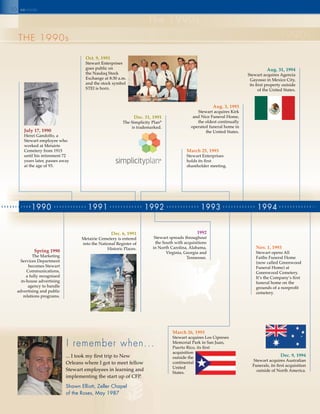 1990 1991 1992 1993 1994
the 1990s
the 1990s
1990s
Spring 1990
The Marketing
Services Department
becomes Stewart
Communications,
a fully recognized
in-house advertising
agency to handle
advertising and public
relations programs.
July 17, 1990
Henri Gandolfo, a
Stewart employee who
worked at Metairie
Cemetery from 1915
until his retirement 72
years later, passes away
at the age of 93.
Oct. 9, 1991
Stewart Enterprises
goes public on
the Nasdaq Stock
Exchange at 8:30 a.m.
and the stock symbol
STEI is born.
Dec. 31, 1991
The Simplicity Plan®
is trademarked.
1992
Stewart spreads throughout
the South with acquisitions
in North Carolina, Alabama,
Virginia, Georgia and
Tennessee.
March 26, 1993
Stewart acquires Los Cipreses
Memorial Park in San Juan,
Puerto Rico, its first
acquisition
outside the
continental
United
States.
Dec. 6, 1991
Metairie Cemetery is entered
into the National Register of
Historic Places.
March 25, 1993
Stewart Enterprises
holds its first
shareholder meeting.
Aug. 3, 1993
Stewart acquires Kirk
and Nice Funeral Home,
the oldest continually
operated funeral home in
the United States.
Nov. 1, 1993
Stewart opens All
Faiths Funeral Home
(now called Greenwood
Funeral Home) at
Greenwood Cemetery.
It’s the Company’s first
funeral home on the
grounds of a nonprofit
cemetery.
Aug. 31, 1994
Stewart acquires Agencia
Gayosso in Mexico City,
its first property outside
of the United States.
Dec. 9, 1994
Stewart acquires Australian
Funerals, its first acquisition
outside of North America.
I remember when...
10 seinside
... I took my first trip to New
Orleans where I got to meet fellow
Stewart employees in learning and
implementing the start up of CFP.
Shawn Elliott, Zeller Chapel
of the Roses, May 1987
 