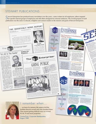 12
steWaRt publICatIons
SEInside
The Quarterly News Report
The Enterpriser
stewart enterprises inc.
I remember when...
… we knew by memory the names of all the
facilities Stewart owned and who founded them.
That started getting difficult once we owned
50, 60, 70 and more properties.
Connie Ernst, Corporate Headquarters,
August 1983
stewart Enterprises has produced many newsletters over the years – some written for all employees, others targeted
for specific internal groups of employees and still others designed for external audiences. The overall purpose of each
publication was the same: to educate, enlighten and connect readers to the mission and goals of Stewart Enterprises.
 