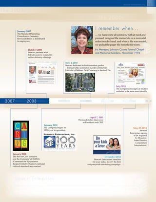 2007 2008 2009 2010 2011 2012 2013
15
the 2000s
the 2000s
May 29, 2013
Stewart
Enterprises agrees
to be acquired
by Houston-
based Service
Corporation
International.
January 2007
The Standard Operating
Procedures – Cemetery
Services Edition is distributed
to employees.
January 2008
The Best in Class initiative
and the Company’s CARING
(Communicate Appearance
Respect Initiative Name Gratitude)
cultural standards are enacted.
October 2008
Stewart partners with
Tributes.com to expand its
online obituary offerings.
January 2010
The Company begins its
100th year in operation.
Nov. 2, 2010
Stewart dedicates its first cremation garden
– Tranquil Oaks Cremation Garden at Baldwin-
Fairchild – Oaklawn Park Cemetery in Sanford, Fla.
April 7, 2011
Thomas Kitchen takes over
as President and CEO.
July 2011
The Company redesigns all location
websites to be more user-friendly.
December 2012
Stewart Enterprises launches
Do your kids a favor®
, the first
companywide marketing campaign.
I remember when...
stewart enterprises inc.c
… we handwrote all contracts, both at-need and
preneed, designed the memorials on a memorial
order form by hand, and when a file was needed,
we pulled the paper file from the file room.
Iris Menezes, Johnson County Funeral Chapel
and Memorial Gardens, November 1992
stewart enterprises sincerely thanks each and every employee who has been a part
of the Stewart family over the last 103 years. Thank you all for providing comfort to families and
support to each other. Your dedication to your work and commitment to the Company’s values have
shown that caring for people, making a difference®
truly has been the mission of Stewart Enterprises.
support to each other. Your dedication to your work and commitment to the Company’s values havesupport to each other. Your dedication to your work and commitment to the Company’s values have
 