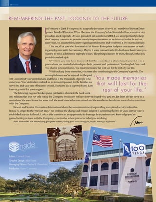 2
I
n February of 2004, I was proud to accept the invitation to serve as a member of Stewart Enter-
prises’ Board of Directors. When I became the Company’s chief financial officer, executive vice
president and Corporate Division president in December of 2004, I saw an opportunity to help
the Company continue to grow its already-impressive status as an industry leader. In the last
nine years, we accomplished many significant milestones and weathered a few storms, literally.
Like me, all of you who have worked at Stewart Enterprises had your own reason for seek-
ing employment with the Company. Maybe it was a connection to the death care business or you
wanted to make a difference in people’s lives. The principal reason for most, though, is that you
probably needed a job.
Over time, you may have discovered that this was not just a place of employment. It was a
place where you created relationships – both personal and professional. You laughed. You cried.
You shared personal stories. You made memories that will last for the rest of your life.
While making those memories, you were also contributing to the Company’s growth. The
accomplishments we’ve enjoyed for the past
103 years reflect your contributions and those of the thousands of people who
came to us. Your dedication enabled us to show compassion for the families we
serve first and take care of business second. Everyone did a superb job and I am
forever grateful for your support.
The following pages of this keepsake publication chronicle the hard work
and relationships that not only set up the Company for success but have forever shaped who you are. Let them always serve as a
reminder of the good times that were had, the great knowledge you gained and the even better bonds you made during your time
with the Company.
Stewart and Service Corporation International share the same commitment to providing exceptional service to families.
It may no longer be the “Stewart Way,” but embrace the change and remain diligent in delivering the Best in Class service you’ve
established as your hallmark. Look at this transition as an opportunity to leverage the experience and knowledge you’ve
gained while you were with the Company — no matter where you are or what you are doing.
And remember the underlying purpose in everything you do – caring for people, making a difference®
.
“You made memories
that will last for the
rest of your life.”
RemembeRIng the past, lookIng to the futuRe
a message from Ceo tom kitchen
seinside
Editor: Connie p. ernst
Graphic Design: max Rivera
Managing Editors: Denise b. Westerfield, Christian moises
Production: karen p. locantro
caring for people, making a difference
 