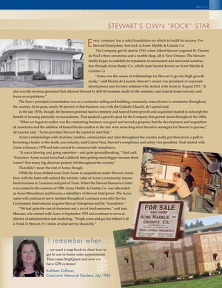5
steWaRt’s oWn “RoCk” staR
the story of acme
seinsidec
I remember when...
... we used a map book to chart how to
get to our in-home sales appointment.
Then came MapQuest and now we
have GPS systems!
Kathleen Coffman,
Crest Lawn Memorial Gardens, July 1985
every company has a solid foundation on which to build its success. For
Stewart Enterprises, that rock is Acme Marble & Granite Co.
The Company got its start in 1910, when Albert Stewart acquired St. Vincent
de Paul’s three cemeteries and a marble shop, all in New Orleans. The Stewart
family began to establish its reputation in monument and memorial construc-
tion through Acme Realty Co., which soon became known as Acme Marble &
Granite Co.
“Acme was the source of relationships for Stewart to go into high growth
mode,” said Martin de Lauréal, Stewart’s senior vice president of corporate
development and investor relations who started with Acme in August 1977. “It
also was the revenue generator that allowed Stewart to shift its business model to the cemetery and funeral home industry and
focus on acquisitions.”
The firm’s principal concentration was as a contractor selling and building community mausoleums in cemeteries throughout
the country. At its peak, nearly 80 percent of that business was with the Catholic Church, de Lauréal said.
In the late 1970s, though, the business potential tied to cemetery and funeral home growth and acquisition started to outweigh the
benefit of focusing primarily on mausoleums. That sparked a growth spurt for the Company that gained steam throughout the 1980s.
“What we began to realize was the contracting business was good and served a purpose, but the development and acquisition
of cemeteries and the addition of funeral home combos to the mix were more long-term lucrative strategies for Stewart to pursue,”
de Lauréal said. “Acme provided Stewart the capital to start that.”
Acme’s relationships with churches, families, communities and cities throughout the country really put Stewart on a path to
becoming a leader in the death care industry, said Celena Neal, Stewart’s compliance and safety vice president. Neal started with
Acme in January 1978 and later moved to companywide compliance.
“It was a blowing and going operation – and quite groundbreaking,” Neal said.
“However, Acme would have had a difficult time getting much bigger because there
weren’t that many big diocesan projects left throughout the country.”
That didn’t mean the end of Acme, though.
While the focus shifted away from Acme to acquisitions under Stewart, execu-
tives with the latter still realized the intrinsic value of Acme’s community mauso-
leum business in Louisiana and part of Texas. When the Stewart Resource Center
was created in the summer of 1989, Acme Marble & Granite Co. was rebranded
as Acme Mausoleum and became a subsidiary of Stewart Enterprises. The Acme
name will continue to serve families throughout Louisiana even after Service
Corporation International acquires Stewart Enterprises and its “foundation.”
“We had quite the cast of characters and a ton of fond memories,” said Jean
Mascaro, who started with Acme in September 1978 and continues to serve as
director of administration and marketing. “People come and go, but behind it all
is Frank B. Stewart, Jr.’s vision of what service should be.”
 