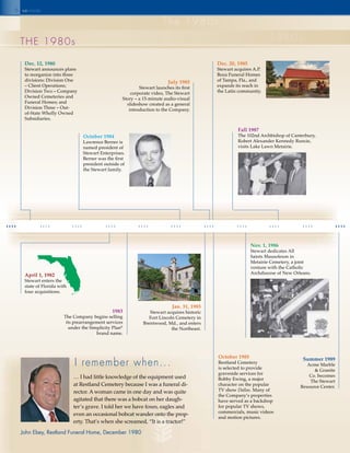 6
1980 1981 1982 1983 1984 1985 1986 1987 1988 1989
the 1980s
the 1980s
1980s
Dec. 12, 1980
Stewart announces plans
to reorganize into three
divisions: Division One
– Client Operations;
Division Two – Company
Owned Cemeteries and
Funeral Homes; and
Division Three – Out-
of-State Wholly Owned
Subsidiaries.
April 1, 1982
Stewart enters the
state of Florida with
four acquisitions.
October 1984
Lawrence Berner is
named president of
Stewart Enterprises.
Berner was the first
president outside of
the Stewart family.
Jan. 31, 1985
Stewart acquires historic
Fort Lincoln Cemetery in
Brentwood, Md., and enters
the Northeast.
1983
The Company begins selling
its prearrangement services
under the Simplicity Plan®
brand name.
July 1985
Stewart launches its first
corporate video, The Stewart
Story – a 15-minute audio-visual
slideshow created as a general
introduction to the Company.
October 1985
Restland Cemetery
is selected to provide
graveside services for
Bobby Ewing, a major
character on the popular
TV show Dallas. Many of
the Company’s properties
have served as a backdrop
for popular TV shows,
commercials, music videos
and motion pictures.
Dec. 20, 1985
Stewart acquires A.P.
Boza Funeral Homes
of Tampa, Fla., and
expands its reach in
the Latin community.
Nov. 1, 1986
Stewart dedicates All
Saints Mausoleum in
Metairie Cemetery, a joint
venture with the Catholic
Archdiocese of New Orleans.
Fall 1987
The 102nd Archbishop of Canterbury,
Robert Alexander Kennedy Runcie,
visits Lake Lawn Metairie.
Summer 1989
Acme Marble
& Granite
Co. becomes
The Stewart
Resource Center.
I remember when...
seinside
… I had little knowledge of the equipment used
at Restland Cemetery because I was a funeral di-
rector. A woman came in one day and was quite
agitated that there was a bobcat on her daugh-
ter’s grave. I told her we have foxes, eagles and
even an occasional bobcat wander onto the prop-
erty. That’s when she screamed, “It is a tractor!”
John Ebey, Restland Funeral Home, December 1980
 