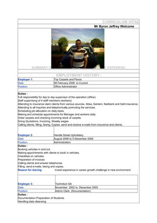 CURRICULUM VITAE
Mr Byron Jeffrey Welcome
SUMMARY O F EXPERIENC
EMPLOYMENT HISTORY:
Employer 1: Top Carpets and Floors
Date: 08 February 2008 to Current
Position: Office Administrator
Duties :
Full responsibility for day to day supervisor of the operation (office)
Staff supervising of 4 staff members (workers)
Attending to insurance claim clients from various sources. Absa, Santam, Nedbank and Sahl insurance.
Attending to all inquiries and telephonically promoting the services.
Scheduling job allocation on daily basis.
Making and schedule appointments for Manager and workers daily.
Order carpets and checking incoming stock of carpets.
Doing Quotations, Invoicing, Weekly wages.
Calling clients, filling, faxing, Copies, send and receive e-mails from insurance and clients.
Employer 2: Handle Street Upholstery
Date: August 2006 to 5 December 2006
Position: Administration
Duties :
Booking vehicles in and out.
Making appointments with clients to book in vehicles.
Checklists on vehicles
Preparation of invoices
Calling clients and answer telephones.
Filling, send e-mails, faxing and copies.
Reason for leaving: Invest experience in career growth challenge in new environment
Employer 3: Technikon SA
Date: November 2002 to December 2005
Position: Admin Clerk (Documentation)
Duties :
Documentation Preparation of Students.
Handling data cleansing
 