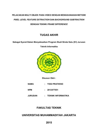 PELACAKAN MULTI OBJEK PADA VIDEO DENGAN MENGGUNAKAN METODE
PIXEL LEVEL FEATURE EXTRACTION DAN BACKGROUND SUBTRACTION
DENGAN TEKNIK FRAME DIFFERENCE
TUGAS AKHIR
Sebagai Syarat Dalam Menyelesaikan Program Studi Strata Satu (S1) Jurusan
Teknik Informatika
Disusun Oleh :
NAMA : YOGI PRATIKNO
NPM : 2012477051
JURUSAN : TEKNIK INFORMATIKA
FAKULTAS TEKNIK
UNIVERSITAS MUHAMMADIYAH JAKARTA
2015
 
