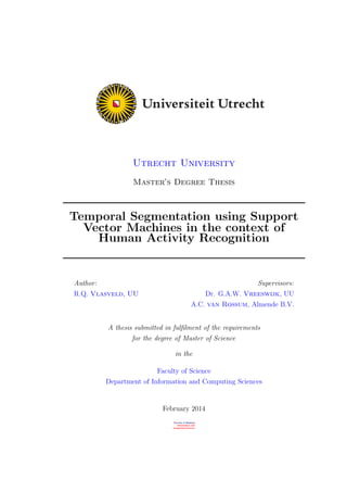 Utrecht University
Master’s Degree Thesis
Temporal Segmentation using Support
Vector Machines in the context of
Human Activity Recognition
Author:
R.Q. Vlasveld, UU
Supervisors:
Dr. G.A.W. Vreeswijk, UU
A.C. van Rossum, Almende B.V.
A thesis submitted in fulﬁlment of the requirements
for the degree of Master of Science
in the
Faculty of Science
Department of Information and Computing Sciences
February 2014
 