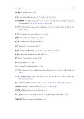 Acronyms ix
MOSUM Moving Sum. 9, 11
OCC One-Class Classiﬁcation. 1, 7, 8, 13, 15–21, 38, 60, 64
OCS-HATS One-Class Support Vector Machine (SVM) Human Activity Temporal
Segmentation. ii, 5, 32, 35, 40, 50, 53, 60, 62–64
OC-SVM One-Class Support Vector Machine. ii, 2–5, 8, 15, 17, 21, 26, 30–32, 36–38,
44, 61, 62, 64
PCA Principal Component Analysis. 10, 11, 20
PDF Probability Density Function. 7, 8
PLR Piecewise Linear Representation. 9
QP Quadratic Programming. 24, 26
RBF Radial Base Function. 25, 28–30, 34, 38, 46, 47, 53, 63, 65
RKHS Reproducing Kernel Hilbert Space. 25
RT Ratio-Thresholding. 34, 44, 46, 47
SV Support Vector. 27–30
SVC Support Vector Regression. 13, 24
SVCPD Support Vector based Change Point Detection. 5, 15–17, 32, 33, 36, 39, 40,
60, 62
SVDD Support Vector Data Description. iv, 1, 3–5, 15, 16, 20, 21, 28–34, 36–38, 46,
47, 51, 60, 61, 63, 64
SVM Support Vector Machine. ii, ix, 1, 3, 5, 7, 8, 14, 16, 17, 20–28, 30, 33, 37, 40
ν-SVM ν-Support Vector Machine. 13–16, 20, 21, 26–28, 30
SWAB Sliding Window And Bottom-up. 8–10
UCI HAR Human Activity Recognition Using Smartphones Data Set. 4, 50
WISDM Wireless Sensor Data Mining. 4, 50
 