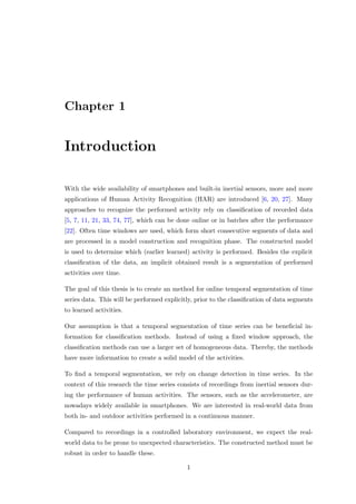 Chapter 1
Introduction
With the wide availability of smartphones and built-in inertial sensors, more and more
applications of Human Activity Recognition (HAR) are introduced [6, 20, 27]. Many
approaches to recognize the performed activity rely on classiﬁcation of recorded data
[5, 7, 11, 21, 33, 74, 77], which can be done online or in batches after the performance
[22]. Often time windows are used, which form short consecutive segments of data and
are processed in a model construction and recognition phase. The constructed model
is used to determine which (earlier learned) activity is performed. Besides the explicit
classiﬁcation of the data, an implicit obtained result is a segmentation of performed
activities over time.
The goal of this thesis is to create an method for online temporal segmentation of time
series data. This will be performed explicitly, prior to the classiﬁcation of data segments
to learned activities.
Our assumption is that a temporal segmentation of time series can be beneﬁcial in-
formation for classiﬁcation methods. Instead of using a ﬁxed window approach, the
classiﬁcation methods can use a larger set of homogeneous data. Thereby, the methods
have more information to create a solid model of the activities.
To ﬁnd a temporal segmentation, we rely on change detection in time series. In the
context of this research the time series consists of recordings from inertial sensors dur-
ing the performance of human activities. The sensors, such as the accelerometer, are
nowadays widely available in smartphones. We are interested in real-world data from
both in- and outdoor activities performed in a continuous manner.
Compared to recordings in a controlled laboratory environment, we expect the real-
world data to be prone to unexpected characteristics. The constructed method must be
robust in order to handle these.
1
 