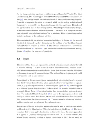 Chapter 1. Introduction 2
For the change detection algorithm we will use a special form of a SVM, the One-Class
Classiﬁcation (OCC) based Support Vector Data Description (SVDD), as introduced by
Tax [63]. This method models the data in the shape of a high-dimensional hypersphere.
From this hypersphere the radius is extracted, which can be used as an indication of
change and be processed by one-dimensional change detection algorithms. The radius of
the hypersphere is used in the following relation. When the performed activity changes,
so will the data distribution and characteristics. This results in a change of the con-
structed model, especially in the radius of the hypersphere. Thus, a change in the radius
indicates a changes in the performed activity.
The remainder of this introduction is organized as follows. In Section 1.1 the scope of
this thesis is discussed. A short discussing on the workings of an One-Class Support
Vector Machine is provided in Section 1.2. The data sets we have used in this work are
discussed in Section 1.3. Section 1.4 gives a short overview of our contributions. Finally,
Section 1.5 outlines the structure of this thesis.
1.1 Scope
The scope of this thesis are segmentation methods of inertial sensor data in the ﬁeld
of machine learning. The type of data is inertial sensor time series, collected by on-
body worn sensors as found in smartphones. These time series are recorded during the
performance of real-world human activities. The setting of the activities are real-world
environments, both in- and outdoor.
As mentioned in the previous section, a segmentation is often obtained as a by-product
from direct windowed classiﬁcation. Other approaches have a very rigid form of segmen-
tation, e.g. by limiting the number of possible segment types [14, 35], or have applied
it to diﬀerent type of time series data. In Fuchs et al. [24] artiﬁcial sinusoidal data is
processed. Li and Zheng [44] use visual motion data streams to ﬁnd patterns of activ-
ities. The method of Guenterberg et al. [28] is able to distinguish periods of rest and
activity in inertial sensor data streams. Others have extracted features from windows of
data which are used for the segmentation [29]. These activities include sitting, standing,
walking, running, and ascending and descending staircases.
The problem of ﬁnding a temporal segmentation can be seen as a sub-problem to the
problem of Activity Classiﬁcation. This relation is illustrated in Figure 1.1. The ﬁgure
visualizes that we can apply classiﬁcation on time series data. In many approaches
it is applied to (partially overlapping) windows of data. In the context of HAR, the
window length commonly consists of around two seconds of data. In our setup we
 