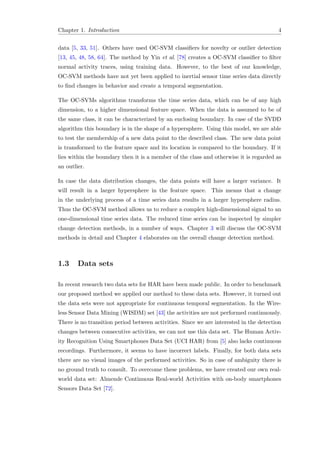 Chapter 1. Introduction 4
data [5, 33, 51]. Others have used OC-SVM classiﬁers for novelty or outlier detection
[13, 45, 48, 58, 64]. The method by Yin et al. [78] creates a OC-SVM classiﬁer to ﬁlter
normal activity traces, using training data. However, to the best of our knowledge,
OC-SVM methods have not yet been applied to inertial sensor time series data directly
to ﬁnd changes in behavior and create a temporal segmentation.
The OC-SVMs algorithms transforms the time series data, which can be of any high
dimension, to a higher dimensional feature space. When the data is assumed to be of
the same class, it can be characterized by an enclosing boundary. In case of the SVDD
algorithm this boundary is in the shape of a hypersphere. Using this model, we are able
to test the membership of a new data point to the described class. The new data point
is transformed to the feature space and its location is compared to the boundary. If it
lies within the boundary then it is a member of the class and otherwise it is regarded as
an outlier.
In case the data distribution changes, the data points will have a larger variance. It
will result in a larger hypersphere in the feature space. This means that a change
in the underlying process of a time series data results in a larger hypersphere radius.
Thus the OC-SVM method allows us to reduce a complex high-dimensional signal to an
one-dimensional time series data. The reduced time series can be inspected by simpler
change detection methods, in a number of ways. Chapter 3 will discuss the OC-SVM
methods in detail and Chapter 4 elaborates on the overall change detection method.
1.3 Data sets
In recent research two data sets for HAR have been made public. In order to benchmark
our proposed method we applied our method to these data sets. However, it turned out
the data sets were not appropriate for continuous temporal segmentation. In the Wire-
less Sensor Data Mining (WISDM) set [43] the activities are not performed continuously.
There is no transition period between activities. Since we are interested in the detection
changes between consecutive activities, we can not use this data set. The Human Activ-
ity Recognition Using Smartphones Data Set (UCI HAR) from [5] also lacks continuous
recordings. Furthermore, it seems to have incorrect labels. Finally, for both data sets
there are no visual images of the performed activities. So in case of ambiguity there is
no ground truth to consult. To overcome these problems, we have created our own real-
world data set: Almende Continuous Real-world Activities with on-body smartphones
Sensors Data Set [72].
 