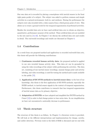 Chapter 1. Introduction 5
Our own data set is recorded by placing a smartphone with inertial sensors in the front
right pants pocket of a subject. The subject was asked to perform common and simple
activities in a natural environment, both in- and outdoors. During the performance the
subjects were also recorded with a video camera from a third-person point of view. This
allows us to create a ground truth for the temporal segmentation of performed activities.
Besides the recorded data sets we have used artiﬁcial data sets to obtain an objective,
quantitative, performance measure of the method. These artiﬁcial data sets are modeled
to the sets used in [13, 62]. In Chapter 5 we discuss the artiﬁcial data sets and results
in detail. The real-world recordings and results are discussed in Chapter 6.
1.4 Contributions
As a result from our proposed method and application to recorded real-world data sets,
this thesis will provide the following contributions:
1. Continuous recorded human activity data: the proposed method is applied
to our own recorded human activity data. This data set can be grounded by
using the video recordings of the subject while performing the activities. The data
set, consisting of raw inertial sensor recordings, manual change point and activity
labeling, and video recordings, is used for testing the method and is made available
to the public [72].
2. Application of OC-SVM methods to inertial sensor data: to the best of our
knowledge, this thesis is the ﬁrst application of OC-SVM methods, especially the
SVDD method, to inertial sensor signals in the context of temporal segmentation.
Furthermore, this thesis contributes to research that has temporal segmentation
of inertial sensor data as its primary objective.
3. Adaptation of SVCPD: we have adopted and simpliﬁed the SVCPD method by
Camci [13] in order to ﬁnd change points in time series data. In our simpliﬁcation
we have not encountered a noticeably decrease in performance.
1.5 Thesis structure
The structure of this thesis is as follows. In Chapter 2 a literature review is provided.
We will look at the diﬀerent interpretations and implementations for change, novelty,
and outlier detection. Previous work in the ﬁeld of HAR is discussed and we end with
 