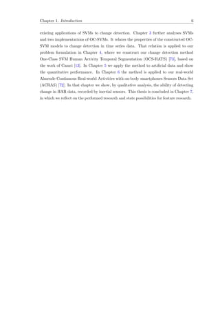Chapter 1. Introduction 6
existing applications of SVMs to change detection. Chapter 3 further analyses SVMs
and two implementations of OC-SVMs. It relates the properties of the constructed OC-
SVM models to change detection in time series data. That relation is applied to our
problem formulation in Chapter 4, where we construct our change detection method
One-Class SVM Human Activity Temporal Segmentation (OCS-HATS) [73], based on
the work of Camci [13]. In Chapter 5 we apply the method to artiﬁcial data and show
the quantitative performance. In Chapter 6 the method is applied to our real-world
Almende Continuous Real-world Activities with on-body smartphones Sensors Data Set
(ACRAS) [72]. In that chapter we show, by qualitative analysis, the ability of detecting
change in HAR data, recorded by inertial sensors. This thesis is concluded in Chapter 7,
in which we reﬂect on the performed research and state possibilities for feature research.
 