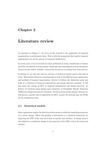 Chapter 2
Literature review
As described in Chapter 1, the focus of this research is the application of temporal
segmentation to accelerometer data. This is with the assumption that explicit temporal
segmentation can aid the process of temporal classiﬁcation.
In recent years a lot of research has been performed to study classiﬁcation of human
activities, recorded by on-body sensors. Especially since smartphones with accelerometer
sensors became widely available, research has focused on recordings from these devices.
In Section 2.1 we will start with an overview of statistical models used in this ﬁeld of
study. That section will act as a starting point to look at the diﬀerent types, applications
and methods of temporal segmentation. Section 2.2 follows the distinction made and
looks at a collection of temporal segmentation and change detection methods. It will
also relate the concept of OCC to temporal segmentation and change detection. In
Section 2.3 methods using density-ratio estimation of Probability Density Functions
(PDFs) for change detection are discussed. The ﬁnal section of this chapter, Section 2.4,
will discuss a speciﬁc class of algorithms for OCC, namely the methods that use SVMs
for the classiﬁcation task.
2.1 Statistical models
Many applications require the detection of time points at which the underlying properties
of a system change. Often this problem is formulated in a statistical framework, by
inspecting the PDF of the time series data at speciﬁc time windows. A change point is
then deﬁned as a signiﬁcant change in the properties of the PDF, such as the mean and
variance.
7
 