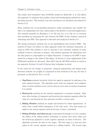 Chapter 2. Literature review 8
The widely used Cumulative Sum (CUSUM) method by Basseville et al. [10] follows
this approach. It originates from quality control and benchmarking methods for manu-
facturing processes. This method, and some derivatives, are discussed and analyzed in
Section 2.2.2.
Many methods rely on pre-speciﬁed parametric model assumptions and consider the
data to be independent over time, which makes it less ﬂexible to real-world applications.
The methods proposed by Kawahara et al. [40] and Lui et al. [46] try to overcome
these problems by estimating the ratio between the PDFs of time windows, instead of
estimating each PDF. This approach is discussed and analyzed in Section 2.3.
The density-estimation methods rely on the log-likelihood ratio between PDFs. The
method of Camci [13] follows an other approach within the statistical framework, by
using an SVM. One problem it tries to overcome is the (claimed) weakness of many
methods to detect a decrease in variance. The method represents the distribution over
the data points as a hypersphere in a higher dimension. A change in the PDF is repre-
sented by a change in the radius of this sphere. In Section 2.4 more applications of the
SVM-based methods are discussed. Since OCC and the OC-SVM method is central in
our approach, Sections 3.2 and 3.3 discuss these techniques in detail.
In the search for the change in properties, temporal segmentation and change point
detection methods can roughly be categorized in four methods in the way the data is
processed, as discussed by Avci et al. [6]:
1. Top-Down methods iteratively divide the signal in segments by splitting at the
most optimal location. The algorithm starts with two segments and completes
when a certain condition is met, such as when an error value or number of segments
k is reached.
2. Bottom-Up methods are the natural complement to top-down methods. They
start with creating n/2 segments and iteratively join adjacent segments while the
value of a cost function for that operation is below a certain value.
3. Sliding Window methods are simple and intuitive for online segmentation. It
starts with a small initial subsequence of the time series. New data points are
added to the current segment until the ﬁt-error is above a threshold.
4. Sliding Window And Bottom-up, as introduced by Keogh et al. [41], combines
the ability of the sliding window mechanism to process time series online and
the bottom-up approach to create superior segments in terms of ﬁt-error. The
algorithm processes the data in two stages. The ﬁrst stage is to join new data
points in the current segment created by a sliding window. The second stage
 