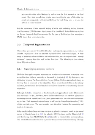 Chapter 2. Literature review 9
processes the data using Bottom-Up and returns the ﬁrst segment as the ﬁnal
result. Since this second stage retains some (semi-)global view of the data, the
results are comparative with normal Bottom-Up while being able to process the
data in an online manner.
For the application of this research Sliding Window and preferably Sliding Window
And Bottom-up (SWAB)-based algorithms will be considered. In the following sections
we discuss classes of algorithms grouped by the type of decision function, assuming a
SWAB-based data processing order.
2.2 Temporal Segmentation
This section gives an overview of the literature on temporal segmentation in the context
of HAR. It provides a look on diﬀerent implementations and methodologies. A wide
range of terms and subtle diﬀerences are used in the ﬁeld, such as ‘segmentation’, ‘change
detection’, ‘novelty detection’ and ‘outlier detection’. The following sections discuss
these diﬀerent methods.
2.2.1 Segmentation methods overview
Methods that apply temporal segmentation on time series data can be roughly cate-
gorized in three diﬀerent methods, as discussed by Avci et al. [6]. In that survey the
distinction between Top-Down, Bottom-Up, and Sliding-Window approaches is based on
the way data is processed by the algorithm. Since we are interested in on-line change
detection, the literature discussed in this section will mainly be forms of sliding-window
algorithms.
In Keogh et al. [41] a comparison of the aforementioned approaches is made. The research
also introduces the SWAB method, which combines the simple and intuitive approach of
the sliding-window approach with the (semi-)global view over the data from the bottom-
up method. Each segment is approximated by a Piecewise Linear Representation (PLR),
within a certain error. The user-provided error threshold controls the granularity and
number of segments.
Other methods have been proposed, such as an adaptive threshold based on the signal
energy by Guenterberg et al. [28], the adaptive CUSUM-based test by Alippi et al. [3]
and the Moving Sum (MOSUM) by Hsu [37] in order to eliminate this user dependency.
The latter of these methods is able to process the accelerometer values directly, although
 