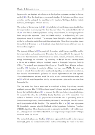 Chapter 2. Literature review 10
better results are obtained when features of the signal are processed, as done in the ﬁrst
method [28]. Here the signal energy, mean and standard deviation are used to segment
activities and by adding all the axial time series together, the Signal-To-Noise ratio is
increased, resulting in a robuster method.
The method of Guenterberg et al. [28] extracts features from the raw sensor signal to base
the segmentation on other properties than the pure values. The method of Bernecker et
al. [11] uses other statistical properties, namely autocorrelation, to distinguish periodic
from non-periodic segments. Using the SWAB method the self-similarity of a one-
dimensional signal is obtained. The authors claim that only a slight modiﬁcation is
needed to perform the method on multi-dimensional data. After the segmentation phase,
the method of Bernecker et al. [11] extracts other statistical features which are used in
the classiﬁcation phase.
The proposal of Guo et al. [29] dynamically determines which features should be used for
the segmentation and simultaneously determines the best model to ﬁt the segment. For
each of the three dimensions features such as the mean, variance, covariance, correlation,
energy and entropy are calculated. By extending the SWAB method, for every frame
a feature set is selected, using an enhanced version of Principal Component Analysis
(PCA). The research also considered the (Stepwise) Feasable Space Window as intro-
duced by [47], but since it results in a higher error rate than SWAB, the latter was
chosen to extend. Whereas the above mentioned algorithms use a linear representation,
this methods considers linear, quadratic and cubical representations for each segment.
This diﬀers from other methods where the model is ﬁxed for the whole time series, such
as [24], which is stated to perform inferior on non-stationary time series, such as those
from daily life.
The time series data from a sensor can be considered as being drawn from a certain
stochastic process. The CUSUM-methods instead follows a statistical approach and re-
lies on the log-likelihood ratio [31] to measure the diﬀerence between two distributions.
To calculate the ratio, the probability density functions need to be calculated. The
method of Kawahara et al. [40] proposes to estimate the ratio of probability densities
(known as the importance), based on the log likelihood of test samples, directly, without
explicit estimation of the densities. The method by Liu et al. [46] uses a compara-
ble dissimilarity measure using the Kullback-Leibler Importance Estimation Procedure
(KLIEP) algorithm. They claim this results in a robuster method for real-world scenar-
ios. Although this is a model-based method, no strong assumptions (parameter settings)
are made about the models.
The method of Adams and MacKay [56] builds a probabilistic model on the segment
run length, given the observed data so far. Instead of modeling the values of the data
 