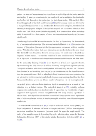 Chapter 2. Literature review 11
points, the length of segments as a function of time is modeled by calculating its posterior
probability. It uses a prior estimate for the run length and a predictive distribution for
newly-observed data, given the data since the last change point. This method diﬀers
from the approach of Guralnik and Srivastava [30] in which change points are detected by
a change in the (parameters of an) ﬁtted model. For each new data point, the likelihoods
of being a change point and part of the current segment are calculated, without a prior
model (and thus this is a non-Bayesian approach). It is observed that when no change
point is detected for a long period of time, the computational complexity increases
signiﬁcantly.
Another application of PCA is to characterize the data by determining the dimensional-
ity of a sequence of data points. The proposed method of Berbiˇc et al. [8] determines the
number of dimensions (features) needed to approximate a sequence within a speciﬁed
error. With the observation that more dimensions are needed to keep the error below
the threshold when transitions between actions occur, cut-points can be located and
segments will be created. The superior extension of their approach uses a Probabilistic
PCA algorithm to model the data from dimensions outside the selected set with noise.
In the method by Himberg et al. [35] a cost function is deﬁned over segments of data.
By minimizing the cost function it creates internally homogeneous segments of data.
A segment reﬂects a state in which the devices, and eventually its user, are. The cost
function can be any arbitrary function and in the implementation the sum of variances
over the segments is used. Both in a local and global iterative replacement procedure (as
an alternative for the computationally hard dynamic programming algorithm) the best
breakpoint locations ci for a pre-deﬁned number of segments 1 ≤ i ≤ k are optimized.
As stated before, often methods obtain an implicit segmentation as a result of clas-
siﬁcation over a sliding window. The method of Yang et al. [76] explicitly performs
segmentation and classiﬁcation simultaneously. It argues that the classiﬁcation of a pre-
segmented test-sequences becomes straightforward with many classical algorithms to
choose from. The algorithm matches test examples with the sparsest linear representa-
tion of mixture subspace models of training examples, searching over diﬀerent temporal
resolutions.
The method of Chamroukhi et al. [14] is based on a Hidden Markov Model (HMM) and
logistic regression. It assumes a K-state hidden process with a (hidden) state sequence,
each state providing the parameters (amongst which the order) for a polynomial. The
order of the model segment is determined by model selecting, often using the Bayesian
Information Criterion (BIC) or the similar Akaike Information Criterion (AIC) [2], as
in [33].
 