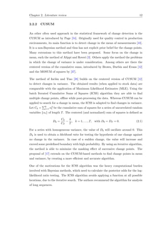 Chapter 2. Literature review 12
2.2.2 CUSUM
An other often used approach in the statistical framework of change detection is the
CUSUM as introduced by Page [54]. Originally used for quality control in production
environments, its main function is to detect change in the mean of measurements [10].
It is a non-Bayesian method and thus has not explicit prior belief for the change points.
Many extensions to this method have been proposed. Some focus on the change in
mean, such the method of Alippi and Roveri [3]. Others apply the method the problems
in which the change of variance is under consideration. Among others are there the
centered version of the cumulative sums, introduced by Brown, Durbin and Evans [12]
and the MOSUM of squares by [37].
The method of Incl´an and Tiao [38] builds on the centered version of CUSUM [12]
to detect changes in variance. The obtained results (when applied to stock data) are
comparable with the application of Maximum Likelihood Estimates (MLE). Using the
batch Iterated Cumulative Sums of Squares (ICSS) algorithm they are able to ﬁnd
multiple change points, oﬄine while post-processing the data. Whereas CUSUM can be
applied to search for a change in mean, the ICSS is adapted to ﬁnd changes in variance.
Let Ck = k
i=1 α2
t be the cumulative sum of squares for a series of uncorrelated random
variables {αt} of length T. The centered (and normalized) sum of squares is deﬁned as
Dk =
Ck
CT
−
k
T
, k = 1, . . . , T, with D0 = DT = 0. (2.1)
For a series with homogeneous variance, the value of Dk will oscillate around 0. This
Dk is used to obtain a likelihood ratio for testing the hypothesis of one change against
no change in the variance. In case of a sudden change, the value will increase and
exceed some predeﬁned boundary with high probability. By using an iterative algorithm,
the method is able to minimize the masking eﬀect of successive change points. The
proposal of [17] extends on the CUSUM-based methods to ﬁnd change points in mean
and variance, by creating a more eﬃcient and accurate algorithm.
One of the motivations for the ICSS algorithm was the heavy computational burden
involved with Bayesian methods, which need to calculate the posterior odds for the log-
likelihood ratio testing. The ICSS algorithm avoids applying a function at all possible
locations, due to the iterative search. The authors recommend the algorithm for analysis
of long sequences.
 