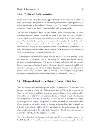 Chapter 2. Literature review 13
2.2.3 Novelty and Outlier detection
In the case of time series data, many approaches rely on the detection of outlier, or
novel, data objects. An increase in outlier data objects indicates a higher probability of
change, as discussed by Takeuchi and Yamanischi [62]. The concepts of novelty detection
and outlier detection are closely related and often used interchangeable.
The algorithm by Ma and Perkins [49] uses Support Vector Regression (SVC) to model
a series of past observations. Using the regression, a matching function V (t0) is con-
structed which uses the residual value of t0 to create an outlier (out-of-class) conﬁdence
value. The method deﬁnes novel events as a series of observations for which the outlier
conﬁdence is high enough. In an alternative approach by the same authors [48] a classi-
ﬁcation method, in contrast with regression, is used to detect outlier observations. The
latter approach uses the ν-Support Vector Machine (ν-SVM) algorithm by Sch¨olkopf et
al. [58], which is further discussed in Section 2.4
A extensive overview of novelty detection based on statistical models is given by Markou
and Singh [49]. In the second part of their review [50], novelty detection by a variety
of neural networks is discussed. The survey by Hodge and Austin [36] distinguishes
between three types of outlier detection: 1) unsupervised, 2) supervised, and 3) semi-
supervised learning. As we will see in Section 3.2, in this research we are interested in
methods from Type 3, of which OCC is a member. More theoretical background on
outliers in statistical data is provided in the work by Barnett and Lewis [9].
2.3 Change-detection by Density-Ratio Estimation
Many approaches to detect change points monitor the logarithm of the likelihood ratio
between two consecutive intervals. A change point is regarded to be the moment in time
when the underlying probabilistic generation function changes. Some methods which
rely on this are novelty detection, maximum-likelihood estimation and online learning
of autoregressive models [40]. A limitation of these methods is that they rely on pre-
speciﬁed parametric models. Non-parametric models, for which the number and nature
of the parameters are undetermined, for density estimation have been proposed, but
it is said to be a hard problem [32, 61]. A solution to this is to estimate the ratio
of probabilities instead of the probabilities themselves. One of the recent methods to
achieve this is the KLIEP by Sugiyama et al. [60].
The proposed method by Kawahara and Sugiyama [40] uses an online version of the
KLIEP algorithm. It considers sequences of samples (rather than samples directly)
 
