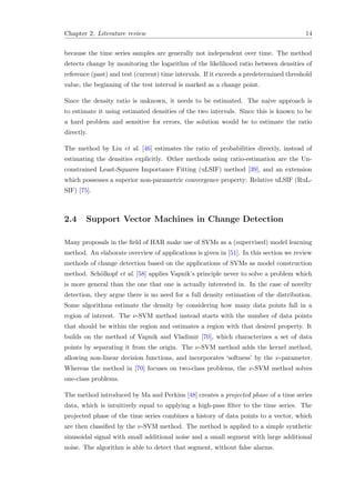 Chapter 2. Literature review 14
because the time series samples are generally not independent over time. The method
detects change by monitoring the logarithm of the likelihood ratio between densities of
reference (past) and test (current) time intervals. If it exceeds a predetermined threshold
value, the beginning of the test interval is marked as a change point.
Since the density ratio is unknown, it needs to be estimated. The naive approach is
to estimate it using estimated densities of the two intervals. Since this is known to be
a hard problem and sensitive for errors, the solution would be to estimate the ratio
directly.
The method by Liu et al. [46] estimates the ratio of probabilities directly, instead of
estimating the densities explicitly. Other methods using ratio-estimation are the Un-
constrained Least-Squares Importance Fitting (uLSIF) method [39], and an extension
which possesses a superior non-parametric convergence property: Relative uLSIF (RuL-
SIF) [75].
2.4 Support Vector Machines in Change Detection
Many proposals in the ﬁeld of HAR make use of SVMs as a (supervised) model learning
method. An elaborate overview of applications is given in [51]. In this section we review
methods of change detection based on the applications of SVMs as model construction
method. Sch¨olkopf et al. [58] applies Vapnik’s principle never to solve a problem which
is more general than the one that one is actually interested in. In the case of novelty
detection, they argue there is no need for a full density estimation of the distribution.
Some algorithms estimate the density by considering how many data points fall in a
region of interest. The ν-SVM method instead starts with the number of data points
that should be within the region and estimates a region with that desired property. It
builds on the method of Vapnik and Vladimir [70], which characterizes a set of data
points by separating it from the origin. The ν-SVM method adds the kernel method,
allowing non-linear decision functions, and incorporates ‘softness’ by the ν-parameter.
Whereas the method in [70] focuses on two-class problems, the ν-SVM method solves
one-class problems.
The method introduced by Ma and Perkins [48] creates a projected phase of a time series
data, which is intuitively equal to applying a high-pass ﬁlter to the time series. The
projected phase of the time series combines a history of data points to a vector, which
are then classiﬁed by the ν-SVM method. The method is applied to a simple synthetic
sinusoidal signal with small additional noise and a small segment with large additional
noise. The algorithm is able to detect that segment, without false alarms.
 