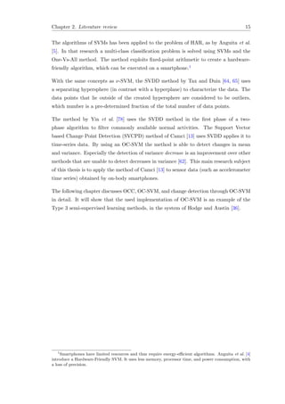 Chapter 2. Literature review 15
The algorithms of SVMs has been applied to the problem of HAR, as by Anguita et al.
[5]. In that research a multi-class classiﬁcation problem is solved using SVMs and the
One-Vs-All method. The method exploits ﬁxed-point arithmetic to create a hardware-
friendly algorithm, which can be executed on a smartphone.1
With the same concepts as ν-SVM, the SVDD method by Tax and Duin [64, 65] uses
a separating hypersphere (in contrast with a hyperplane) to characterize the data. The
data points that lie outside of the created hypersphere are considered to be outliers,
which number is a pre-determined fraction of the total number of data points.
The method by Yin et al. [78] uses the SVDD method in the ﬁrst phase of a two-
phase algorithm to ﬁlter commonly available normal activities. The Support Vector
based Change Point Detection (SVCPD) method of Camci [13] uses SVDD applies it to
time-series data. By using an OC-SVM the method is able to detect changes in mean
and variance. Especially the detection of variance decrease is an improvement over other
methods that are unable to detect decreases in variance [62]. This main research subject
of this thesis is to apply the method of Camci [13] to sensor data (such as accelerometer
time series) obtained by on-body smartphones.
The following chapter discusses OCC, OC-SVM, and change detection through OC-SVM
in detail. It will show that the used implementation of OC-SVM is an example of the
Type 3 semi-supervised learning methods, in the system of Hodge and Austin [36].
1
Smartphones have limited resources and thus require energy-eﬃcient algorithms. Anguita et al. [4]
introduce a Hardware-Friendly SVM. It uses less memory, processor time, and power consumption, with
a loss of precision.
 