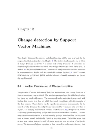 Chapter 3
Change detection by Support
Vector Machines
This chapter discusses the concepts and algorithms that will be used as a basis for the
proposed method, as introduced in Chapter 4. The ﬁrst section formulates the problem
of change detection and relates it to outlier and novelty detection. It transforms the
traditional problem of outlier detection into change detection for times series data. In
Section 3.2 the problem of One-Class Classiﬁcation is explained and discusses a number
of implementations. In the ﬁnal sections of this chapter, Section 3.3, two SVM-based
OCC methods, ν-SVM and SVDD, and the inﬂuence of model parameters are further
discussed in detail.
3.1 Problem Formulation of Change Detection
The problems of outlier and novelty detection, segmentation, and change detection in
time series data are closely related. The terminology depends on the ﬁeld of application,
but there are subtle diﬀerences. The problem of outlier detection is concerned with
ﬁnding data objects in a data set which have small resemblance with the majority of
the data objects. These objects can be regarded as erroneous measurements. In the
case of novelty detection these objects are considered to be member of a new class of
objects. The unifying framework of Takeuchi and Yamanishi [62], changeFinder, creates
a two stage process expressing change detection in terms of outlier detection. The ﬁrst
stage determines the outliers in a time series by giving a score based on the deviation
from a learned model, and thereby creates a new time series. The second stage runs
on that new created time series and calculates a average over a window of the outlier
scores. The problem of change detection is then reduced to outlier detection over that
16
 