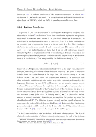 Chapter 3. Change detection by Support Vector Machines 18
In Section 3.2.1 the problem formulation of OCC methods is explained. In section 3.2.2
an overview of OCC methods is given. The following section will discuss one speciﬁc set
of methods, the OC-SVM which use SVMs to model the normal training data.
3.2.1 Problem formulation
The problem of One-Class Classiﬁcation is closely related to the (traditional) two-class
classiﬁcation situation1. In the case of traditional classiﬁcation algorithms, the problem
is to assign an unknown object to one of the pre-deﬁned categories. Every object i is
represented as a d-dimensional vector xi = (xi,1, . . . , xi,d), xi,j ∈ R. Using this notation,
an object xi thus represents one point in a feature space X ∈ Rd. The two classes
of objects, ω1 and ω2, are labeled −1 and +1 respectively. The objects with a label
yi ∈ {−1, +1} are in the training set (note that it can be both positive and negative
example objects). This problem is solved by determining a decision boundary in the
feature space of the data objects and label the new data object based on the location
relative to this boundary. This is expressed by the decision function y = f(x):
f : Rd
→ {−1, +1} (3.1)
In case of the OCC problem, only one class (often referred as the target class, or positive
examples) of training data is used to create a decision boundary. The goal is to determine
whether a new data object belongs to the target class. If it does not belong to the class
it is an outlier. One could argue that this problem is equal to the traditional two-
class problem by considering all other classes as negative examples, although there are
important diﬀerences. In pure OCC problems there are no negative example objects
available. This could be because the acquisition of these examples is very expensive, or
because there are only examples of the ‘normal’ state of the system and the goal is to
detect ‘abnormal’ states. Since the algorithm’s goal is to diﬀerentiate between normal
and abnormal objects (relative to the training objects), OCC is often called outlier,
novelty or anomaly detection, depending on the origin of the problem to which the
algorithm is applied2. The diﬀerence between two and one-class classiﬁcation and the
consequence for outlier objects is illustrated in Figure 3.1. In the two-class classiﬁcation
problem the object o will be member of the -1 class whilst the OCC problem will label
it as an outlier. In [63] a more detailed analysis of the OCC is given.
The OCC algorithms have been applied to a wide range of applications. The ﬁrst is,
obviously, outlier detection of objects which do not resemble the bulk of the training
1
Two-class problems are considered the basic problem, since multi-class classiﬁcation problems can
be decomposed into multiple two-class problems [25].
2
The term One-Class Classiﬁcation originates from Moya et al. [52].
 
