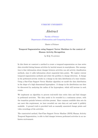 UTRECHT UNIVERSITY
Abstract
Faculty of Science
Department of Information and Computing Sciences
Master of Science
Temporal Segmentation using Support Vector Machines in the context of
Human Activity Recognition
by R.Q. Vlasveld
In this thesis we construct a method to create a temporal segmentation on time series
data recorded during human activities by inertial sensors in smartphones. Our assump-
tion is that information about changes between activities can aid activity classiﬁcation
methods, since it adds information about sequential data points. We explore current
temporal segmentation methods and relate the problem to change detection. A change
in the performed activity results in a change in the data distribution of a time window.
Using a One-Class Support Vector Machine algorithm we model the data distribution
in the shape of a high dimensional hypersphere. A change in the distribution can then
be discovered by analyzing the radius of the hypersphere, which will increase in such
events.
We implement an algorithm to process real-world time series data and ﬁnd changes
in performed activities. The data needs to be recorded in a continuous nature, with
the transition periods between activities present. Since common available data sets do
not meet this requirement, we have recorded our own data set and made it publicly
available. A ground truth is provided both as manually annotated change points and
video recordings of the activities.
The constructed method, One-Class Support Vector Machine (SVM) Human Activity
Temporal Segmentation, is able to ﬁnd changes between performed activities in an un-
known environment.
 