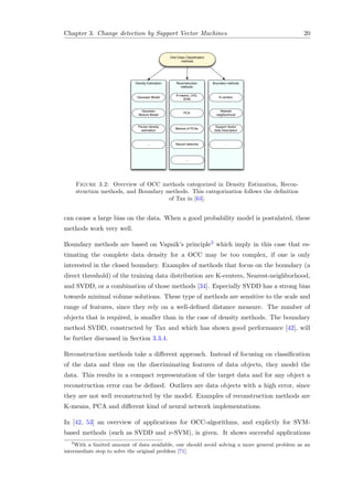 Chapter 3. Change detection by Support Vector Machines 20
One-Class Classiﬁcation
methods
Density Estimation Reconstruction
methods
Boundary methods
Gaussian Model
Gaussian
Mixture Model
Parzen density
estimation
K-means, LVQ,
SOM
PCA
Mixture of PCAs
K-centers
Nearest
neighborhood
Support Vector
Data Description
Neural networks...
...
...
Figure 3.2: Overview of OCC methods categorized in Density Estimation, Recon-
struction methods, and Boundary methods. This categorization follows the deﬁnition
of Tax in [63].
can cause a large bias on the data. When a good probability model is postulated, these
methods work very well.
Boundary methods are based on Vapnik’s principle3 which imply in this case that es-
timating the complete data density for a OCC may be too complex, if one is only
interested in the closed boundary. Examples of methods that focus on the boundary (a
direct threshold) of the training data distribution are K-centers, Nearest-neighborhood,
and SVDD, or a combination of those methods [34]. Especially SVDD has a strong bias
towards minimal volume solutions. These type of methods are sensitive to the scale and
range of features, since they rely on a well-deﬁned distance measure. The number of
objects that is required, is smaller than in the case of density methods. The boundary
method SVDD, constructed by Tax and which has shown good performance [42], will
be further discussed in Section 3.3.4.
Reconstruction methods take a diﬀerent approach. Instead of focusing on classiﬁcation
of the data and thus on the discriminating features of data objects, they model the
data. This results in a compact representation of the target data and for any object a
reconstruction error can be deﬁned. Outliers are data objects with a high error, since
they are not well reconstructed by the model. Examples of reconstruction methods are
K-means, PCA and diﬀerent kind of neural network implementations.
In [42, 53] an overview of applications for OCC-algorithms, and explictly for SVM-
based methods (such as SVDD and ν-SVM), is given. It shows succesful applications
3
With a limited amount of data available, one should avoid solving a more general problem as an
intermediate step to solve the original problem [71].
 