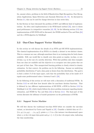Chapter 3. Change detection by Support Vector Machines 21
for, amonst others, problems in the ﬁeld of Handwritten Digit Recognition, Face Recog-
nition Applications, Spam Detection and Anomaly Detection [45, 55]. As discussed in
Section 3.1, this can be used for change detection in time series data.
In this Section we have discussed the problem of OCC and diﬀerent kind of implemen-
tations. An often used implementation is the SVM-based method [53], since is shows
good performance in comparitive researches [42, 59]. In the following section (3.3) two
implementations of OC-SVM will be discussed, the SVDD method of Tax and Duin [64]
and the ν-SVM-algoritm by Sch¨olkopf.
3.3 One-Class Support Vector Machine
In this section we will discuss the details of an SVM and OC-SVM implementations.
The classical implementation of an SVM is to classify a dataset in two distinct classes.
This is a common use case, although sometimes there is no training data for both classes
available. Still, one would like to classify new data points as regular, in-class, or out-
of-class, e.g. in the case of a novelty detection. With that problem only data examples
from one class are available and the objective is to recognize new data points that are
not part of that class. This unsupervised learning problem is closely related to density
estimation. In that context, the problem can be the following. Assume an underlying
probability distribution P and a data point x drawn from this distribution. The goal is
to ﬁnd a subset S of the input space, such that the probability that x lies inside of S
equals some predetermined value ν between 0 and 1 [58].
In the following of this section we will start with a discussion of traditional SVMs. In
Section 3.3.2 we will show how kernels allow for non-linear decision functions. That
is followed by two diﬀerent implementations of OC-SVM: ν-SVM in Section 3.3.3 by
Sch¨olkopf et al. [58], which closely follows the above problem statement regarding density
estimation, and SVDD by Tax and Duin [64] in Section 3.3.4. The ﬁnal part of this
section discusses the inﬂuence of model parameters on the performance of SVMs
3.3.1 Support Vector Machine
We will ﬁrst discuss the traditional two-class SVM before we consider the one-class
variant, as introduced by Cortes and Vapnik in [19]. Consider a labeled data set Ω =
{(x1, y1), (x2, y2), . . . , (xn, yn)}; points xi ∈ I in a (for instance two-dimensional) space
where xi is the i-th input data point and yi ∈ {−1, 1} is the i-th output value, indicating
the class membership.
 