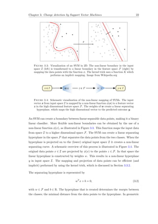 Chapter 3. Change detection by Support Vector Machines 22
Figure 3.3: Visualization of an SVM in 2D. The non-linear boundary in the input
space I (left) is transformed to a linear boundary in the feature space F (right) by
mapping the data points with the function φ. The kernel trick uses a function K which
performs an implicit mapping. Image from Wikipedia.org
x ∈I φ(x) w · zz ∈ F y ∈ I
Figure 3.4: Schematic visualization of the non-linear mapping of SVMs. The input
vector x from input space I is mapped by a non-linear function φ(x) to a feature vector
z in the high dimensional feature space F. The weights of w create a linear separating
hyperplane, which maps the high dimensional vector to the predicted outcome y.
An SVM can create a boundary between linear-separable data points, making it a binary
linear classiﬁer. More ﬂexible non-linear boundaries can be obtained by the use of a
non-linear function φ(x), as illustrated in Figure 3.3. This function maps the input data
from space I to a higher dimensional space F. The SVM can create a linear separating
hyperplane in the space F that separates the data points from the two classes. When the
hyperplane is projected on to the (lower) original input space I it creates a non-linear
separating curve. A schematic overview of this process is illustrated in Figure 3.4. The
original data points x ∈ I are projected by φ(x) to the points z ∈ F. In that space the
linear hyperplane is constructed by weights w. This results in a non-linear hyperplane
y in input space I. The mapping and projection of data points can be eﬃcient (and
implicit) performed by using the kernel trick, which is discussed in Section 3.3.2.
The separating hyperplane is represented by
wT
x + b = 0, (3.2)
with w ∈ F and b ∈ R. The hyperplane that is created determines the margin between
the classes; the minimal distance from the data points to the hyperplane. In geometric
 