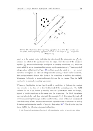 Chapter 3. Change detection by Support Vector Machines 23
Figure 3.5: Illustration of the separating hyperplane of an SVM. Here w is the nor-
mal vector for the separating hyperplane and size of the margin is 2
w . Image from
Wikipedia.org
sense, w is the normal vector indicating the direction of the hyperplane and b
w de-
termines the oﬀset of the hyperplane from the origin. Since the size of the margin is
equal to 2
w , the maximum-margin hyperplane is found by minimizing w . The data
points which lie on the boundary of the margin are the support vectors. This geometrical
interpretation is illustrated in Figure 3.5. All data points for which yi = −1 are on one
side of the hyperplane and all other data points (for which yi = 1) are on the other side.
The minimal distance from a data point to the hyperplane is equal for both classes.
Minimizing w results in a maximal margin between the two classes. Thus, the SVM
searches for a maximal separating hyperplane.
With every classiﬁcation method there is a risk of overﬁtting. In that case the random
error or noise of the data set is described instead of the underlying data. The SVM
classiﬁer can use a soft margin by allowing some data points to lie within the margin,
instead of on the margin or farther away from the hyperplane. For this it introduces
slack variables ξi for each data point and the constant C > 0 determines the trade-oﬀ
between maximizing the margin and the number of data points within that margin (and
thus the training errors). The slack variables are a generalization to minimize the sum of
deviations, rather than the number of incorrect data points [18]4. The objective function
for an SVM is the following minimization function:
4
if ξi is chosen to be an indicator function, it still minimizes the number of incorrect data points.
 