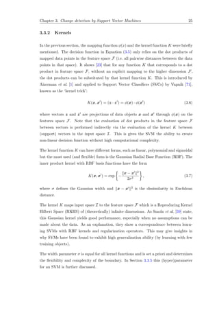 Chapter 3. Change detection by Support Vector Machines 25
3.3.2 Kernels
In the previous section, the mapping function φ(x) and the kernel function K were brieﬂy
mentioned. The decision function in Equation (3.5) only relies on the dot products of
mapped data points in the feature space F (i.e. all pairwise distances between the data
points in that space). It shows [23] that for any function K that corresponds to a dot
product in feature space F, without an explicit mapping to the higher dimension F,
the dot products can be substituted by that kernel function K. This is introduced by
Aizerman et al. [1] and applied to Support Vector Classiﬁers (SVCs) by Vapnik [71],
known as the ‘kernel trick’:
K(x, x ) = (z · z ) = φ(x) · φ(x ) (3.6)
where vectors z and z are projections of data objects x and x through φ(x) on the
features space F. Note that the evaluation of dot products in the feature space F
between vectors is performed indirectly via the evaluation of the kernel K between
(support) vectors in the input space I. This is gives the SVM the ability to create
non-linear decision function without high computational complexity.
The kernel function K can have diﬀerent forms, such as linear, polynomial and sigmoidal
but the most used (and ﬂexible) form is the Gaussian Radial Base Function (RBF). The
inner product kernel with RBF basis functions have the form
K(x, x ) = exp −
x − x 2
2σ2
, (3.7)
where σ deﬁnes the Gaussian width and x − x 2 is the dissimilarity in Euclidean
distance.
The kernel K maps input space I to the feature space F which is a Reproducing Kernel
Hilbert Space (RKHS) of (theoretically) inﬁnite dimensions. As Smola et al. [59] state,
this Gaussian kernel yields good performance, especially when no assumptions can be
made about the data. As an explanation, they show a correspondence between learn-
ing SVMs with RBF kernels and regularization operators. This may give insights in
why SVMs have been found to exhibit high generalization ability (by learning with few
training objects).
The width parameter σ is equal for all kernel functions and is set a priori and determines
the ﬂexibility and complexity of the boundary. In Section 3.3.5 this (hyper)parameter
for an SVM is further discussed.
 