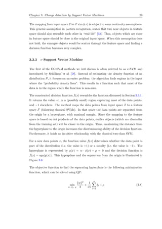 Chapter 3. Change detection by Support Vector Machines 26
The mapping from input space I to F via φ(x) is subject to some continuity assumptions.
This general assumption in pattern recognition, states that two near objects in feature
space should also resemble each other in “real life” [63]. Thus, objects which are close
in feature space should be close in the original input space. When this assumption does
not hold, the example objects would be scatter through the feature space and ﬁnding a
decision function becomes very complex.
3.3.3 ν-Support Vector Machine
The ﬁrst of the OC-SVM methods we will discuss is often referred to as ν-SVM and
introduced by Sch¨olkopf et al. [58]. Instead of estimating the density function of an
distribution P, it focuses on an easier problem: the algorithm ﬁnds regions in the input
where the “probability density lives”. This results in a function such that most of the
data is in the region where the function is non-zero.
The constructed decision function f(x) resembles the function discussed in Section 3.3.1.
It returns the value +1 in a (possibly small) region capturing most of the data points,
and −1 elsewhere. The method maps the data points from input space I to a feature
space F (following classical SVMs). In that space the data points are separated from
the origin by a hyperplane, with maximal margin. Since the mapping to the feature
space is based on dot products of the data points, outlier objects (which are dissimilar
from the training set) will be closer to the origin. Thus, maximizing the distance from
the hyperplane to the origin increases the discriminating ability of the decision function.
Furthermore, it holds an intuitive relationship with the classical two-class SVM.
For a new data points x, the function value f(x) determines whether the data point is
part of the distribution (i.e. the value is +1) or a novelty (i.e. the value is −1). The
hyperplane is represented by g(x) = w · φ(x) + ρ = 0 and the decision function is
f(x) = sgn(g(x)). This hyperplane and the separation from the origin is illustrated in
Figure 3.6.
The objective function to ﬁnd the separating hyperplane is the following minimization
function, which can be solved using QP:
min
w, ξi, ρ
w 2
2
+
1
νn
n
i=1
ξi − ρ (3.8)
 