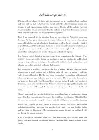 Acknowledgements
Writing a thesis is hard. It starts with the moment you are thinking about a subject
and ends with the last part, where one should write the acknowledgments to any who
deserves it and express thanks to those you owe it. Besides all the authors who went
before me in this subject and inspired me to continue in their line of research, there are
a few people who I would like to say thanks to explicitly.
First, I am thankful for the attention from my supervisor at Almende, Anne van
Rossum. We had great discussions, in which I often needed to convince him of my
ideas, which helped me with ﬁnding a domain and problem for my research. I think it
is great that Almende and Sense facilitate so much research for master students, in a
very pleasant environment. Everybody contributes to a atmosphere of research on new
possibilities and applications, heavily relying on artiﬁcial intelligence.
Less frequent visited, but of no less importance, is my supervisor at the Utrecht Uni-
versity, Gerard Vreeswijk. During our meetings he gave me great advise and feedback
on my writing skills and techniques. I am thankful for his feedback and guidance and
allowing me to ﬁnd a subject within my full interest.
Full immersion in a subject can narrow the ﬁeld of vision. Without reﬂecting on the
subject from a small distance and a diﬀerent point of view, the primary goals can
easily become obfuscated. The (for both sides) explanatory conversations with, amongst
others, my partner Inge Dalm, my parents, my brother Floris, my sister Esmee, their
partners, my housemate Yvo Zollner, those who are gathered under the heading of
Lemnisco, those who call themselves ‘Vlassies’, those who enjoy golden liquids, and
those who are fond of lunacy, helped me understand my research problem at diﬀerent
levels.
Already mentioned, my parents (in the widest sense) have been of great support in any
way. It is their encouragement to explore the world and question everything that has
led me to my passion for computer science, artiﬁcial intelligence, and machine learning.
Finally, but certainly not least, I want to thank my partner Inge Dalm. Without her
and the time together I could not have completed this thesis. I am very thankful for her
and her vision on this matter. She encouraged me during the process and bared with
me during the harder moments.
With all the people mentioned above, and those who are not mentioned but know they
should have, this research has become possible. Without them, writing a thesis is even
harder.
iii
 